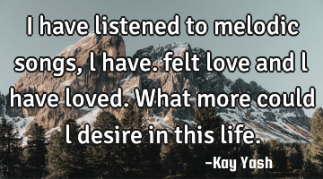I have listened to melodic songs , l have. felt love and l have loved. What more could l desire in