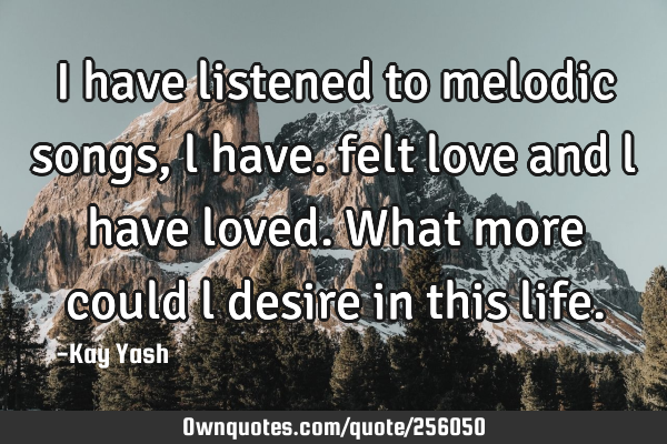 I have listened to melodic songs , l have. felt love and l have loved. What more could l desire in