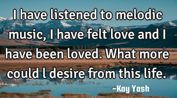 I have listened to melodic music, I have felt love and I have been loved. What more could l desire