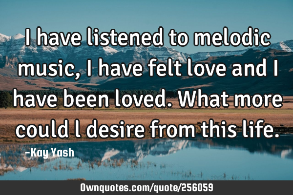 I have listened to melodic music, I have felt love and I have been loved. What more could l desire