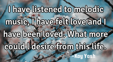 I have listened to melodic music, I have felt love and I have been loved. What more could l desire