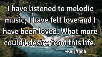 I have listened to melodic music, I have felt love and I have been loved. What more could l desire