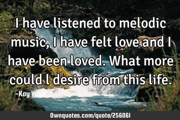 I have listened to melodic music, I have felt love and I have been loved. What more could l desire