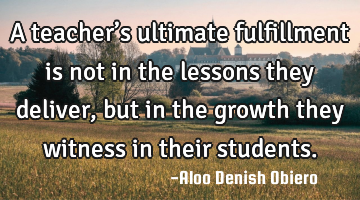 A teacher’s ultimate fulfillment is not in the lessons they deliver, but in the growth they