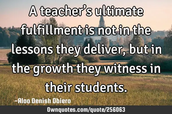 A teacher’s ultimate fulfillment is not in the lessons they deliver, but in the growth they