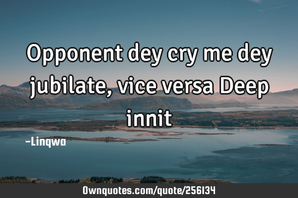 Opponent dey cry me dey jubilate,vice versa
Deep innit