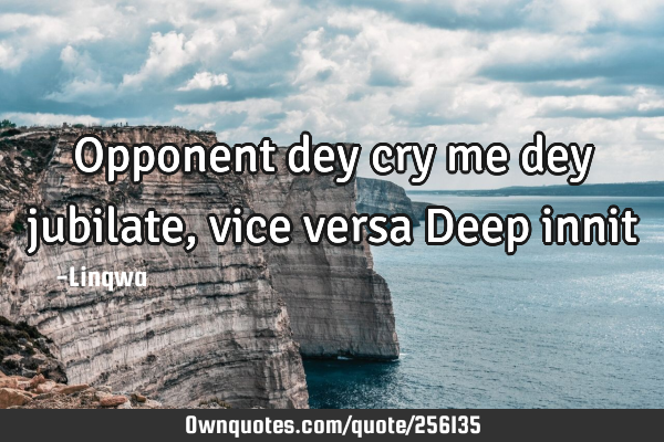 Opponent dey cry me dey jubilate,vice versa
Deep innit