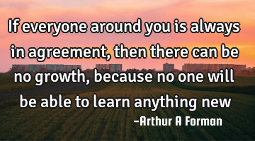 If everyone around you is always in agreement, then there can be no growth, because no one will be
