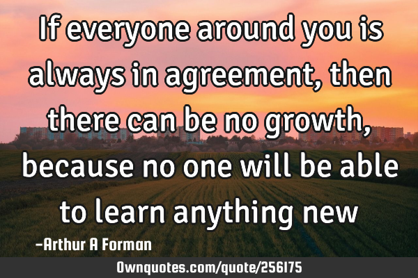 If everyone around you is always in agreement, then there can be no growth, because no one will be
