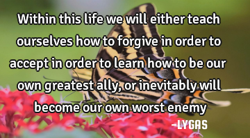 Within this life we will either teach ourselves how  to forgive in order to accept in order to