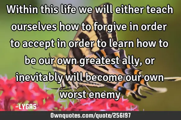 Within this life we will either teach ourselves how  to forgive in order to accept in order to