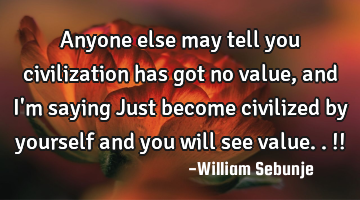 Anyone else may tell you civilization has got no value,  and I