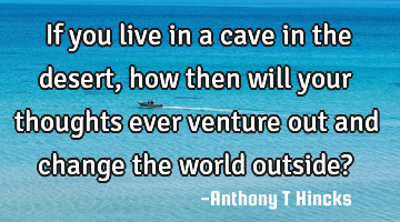 If you live in a cave in the desert, how then will your thoughts ever venture out and change the