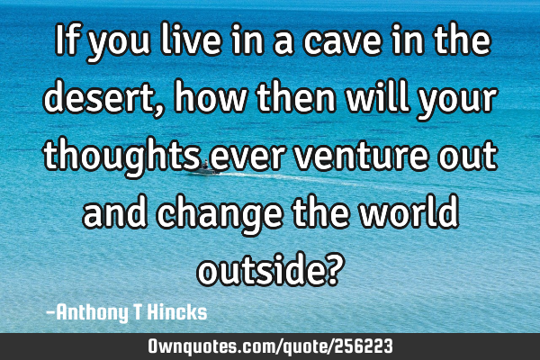 If you live in a cave in the desert, how then will your thoughts ever venture out and change the