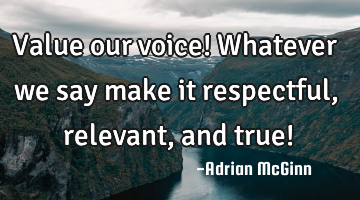 Value our voice! Whatever we say make it respectful, relevant, and true!
