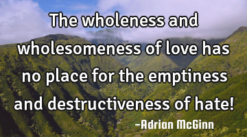 The wholeness and wholesomeness of love has no place for the emptiness and destructiveness of hate!