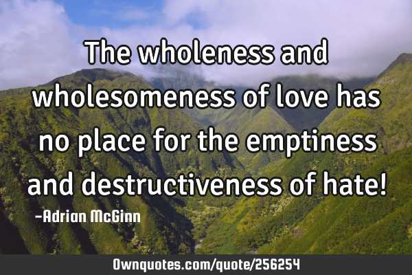 The wholeness and wholesomeness of love has no place for the emptiness and destructiveness of hate!