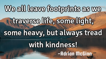 We all leave footprints as we traverse life, some light, some heavy, but always tread with kindness!