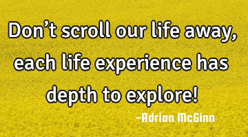 Don’t scroll our life away, each life experience has depth to explore!