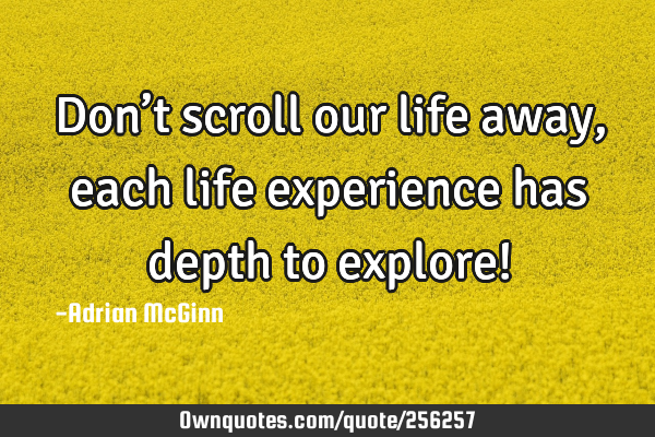 Don’t scroll our life away, each life experience has depth to explore!