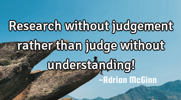 Research without judgement rather than judge without understanding!