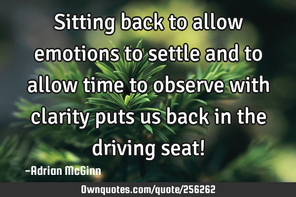 Sitting back to allow emotions to settle and to allow time to observe with clarity puts us back in