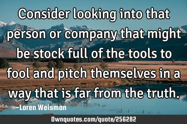 Consider looking into that person or company that might be stock full of the tools to fool and