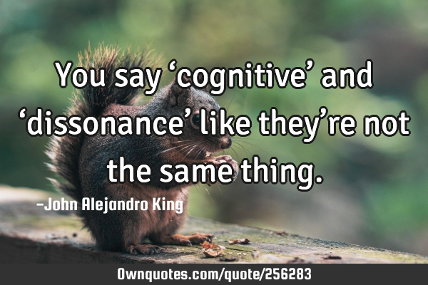 You say ‘cognitive’ and ‘dissonance’ like they’re not the same