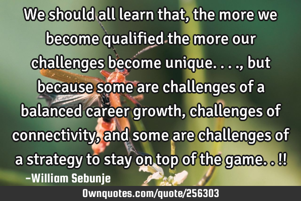 We should all learn that, the more we become qualified the more our challenges become unique....,