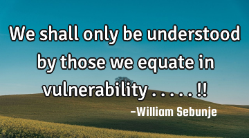 We shall only be understood by those we equate  in vulnerability .....!!