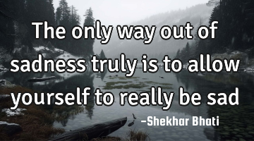 The only way out of sadness truly is to allow yourself to really be sad