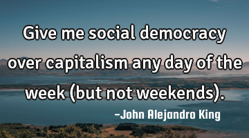 Give me social democracy over capitalism any day of the week (but not weekends).
