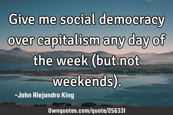 Give me social democracy over capitalism any day of the week (but not weekends)
