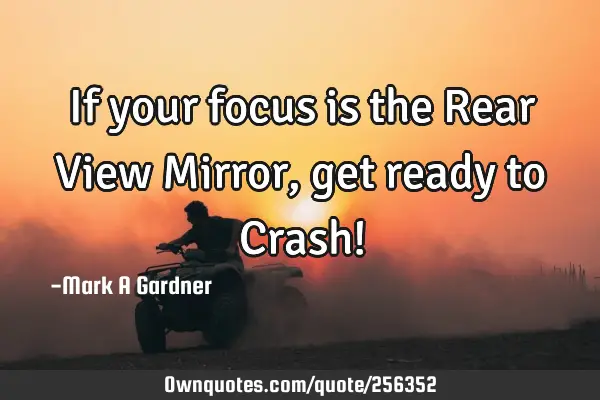 If your focus is the Rear View Mirror, get ready to Crash!