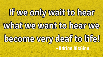 If we only wait to hear what we want to hear we become very deaf to life!