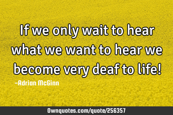 If we only wait to hear what we want to hear we become very deaf to life!