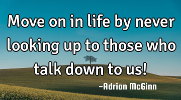 Move on in life by never looking up to those who talk down to us!﻿