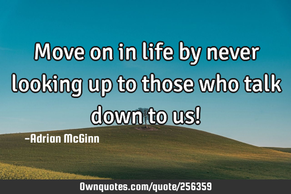 Move on in life by never looking up to those who talk down to us!