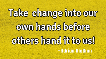 Take ﻿change into our own hands before others hand it to us!