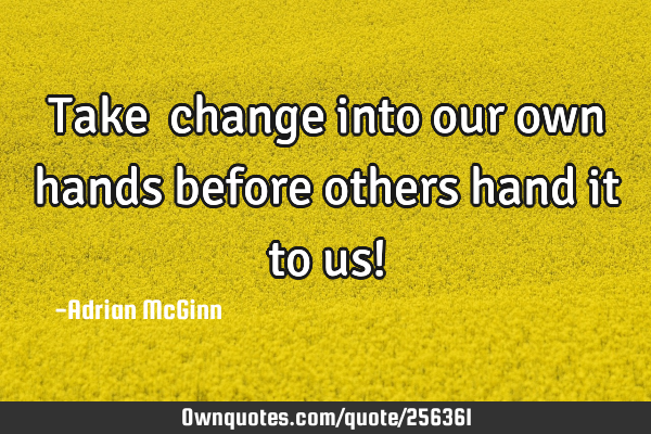Take change into our own hands before others hand it to us!