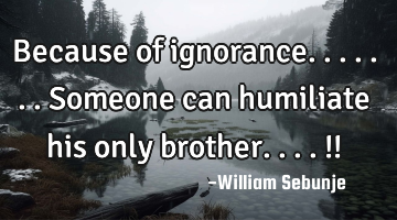 Because of ignorance.......someone can humiliate his only brother....!!
