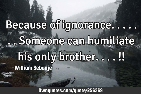 Because of ignorance.......someone can humiliate his only brother....!!