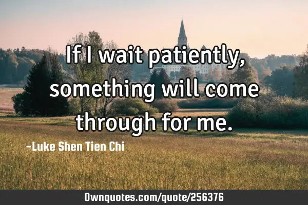 If I wait patiently, something will come through for