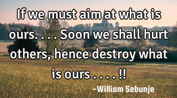 If we must aim at what is ours....soon we shall hurt others, hence  destroy what is ours ....!!
