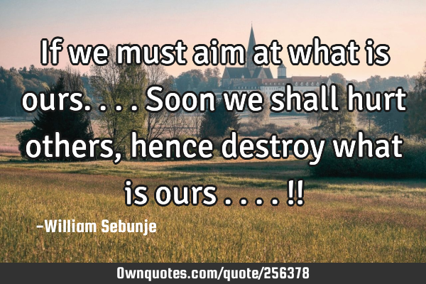 If we must aim at what is ours....soon we shall hurt others, hence destroy what is ours ....!!