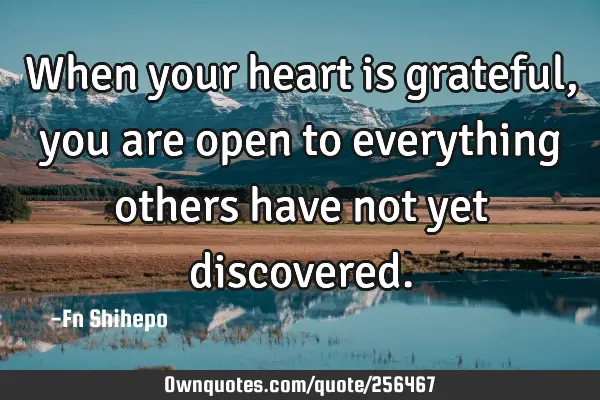 When your heart is grateful, you are open to everything others have not yet