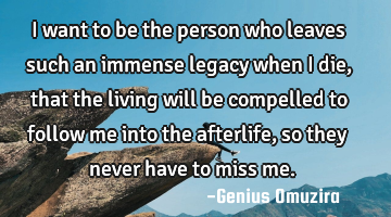 I want to be the person who leaves such an immense legacy when I die, that the living will be
