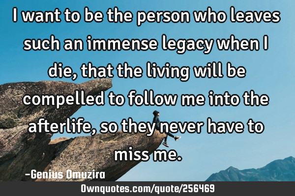 I want to be the person who leaves such an immense legacy when I die, that the living will be