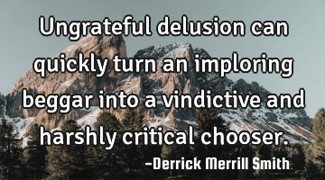 Ungrateful delusion can quickly turn an imploring beggar into a vindictive and harshly critical