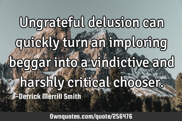 Ungrateful delusion can quickly turn an imploring beggar into a vindictive and harshly critical